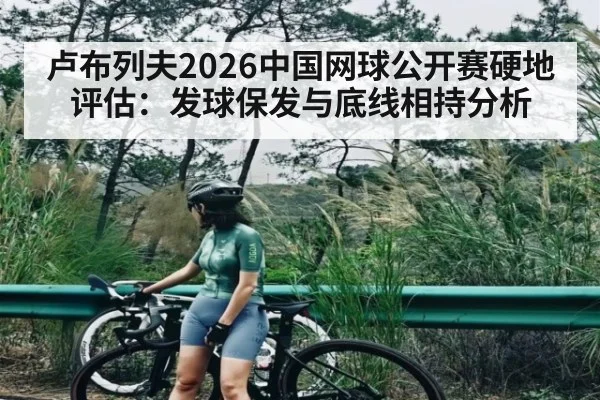 卢布列夫2026中国网球公开赛硬地评估：发球保发与底线相持分析