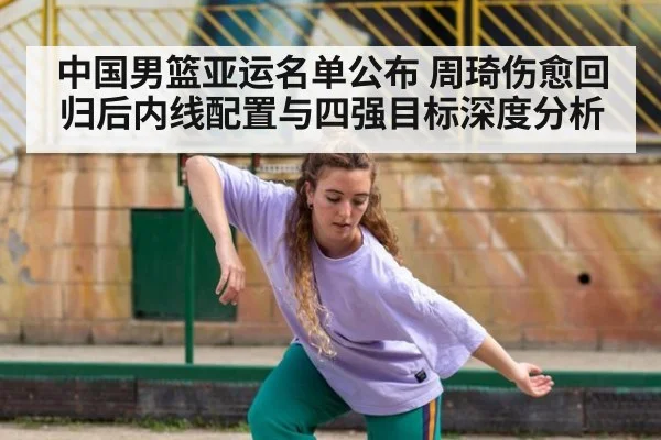 中国男篮亚运名单公布 周琦伤愈回归后内线配置与四强目标深度分析