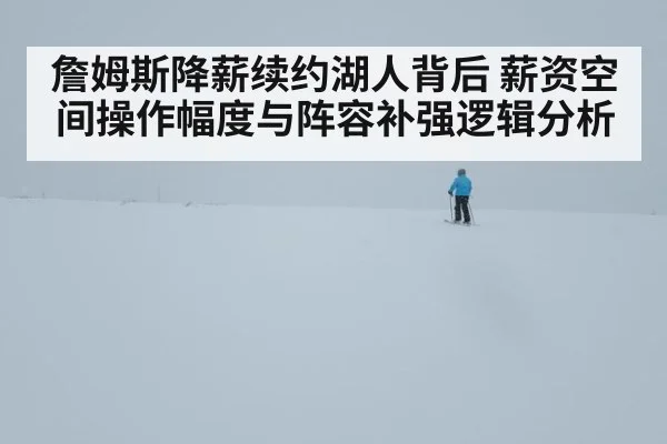 詹姆斯降薪续约湖人背后 薪资空间操作幅度与阵容补强逻辑分析